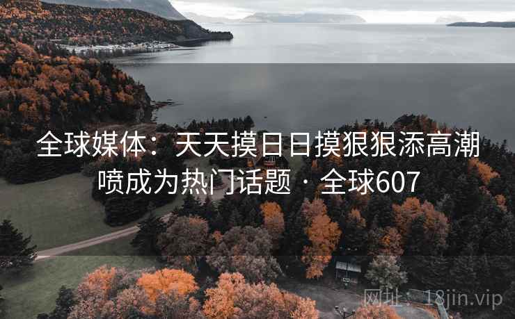 全球媒体：天天摸日日摸狠狠添高潮喷成为热门话题 · 全球607
