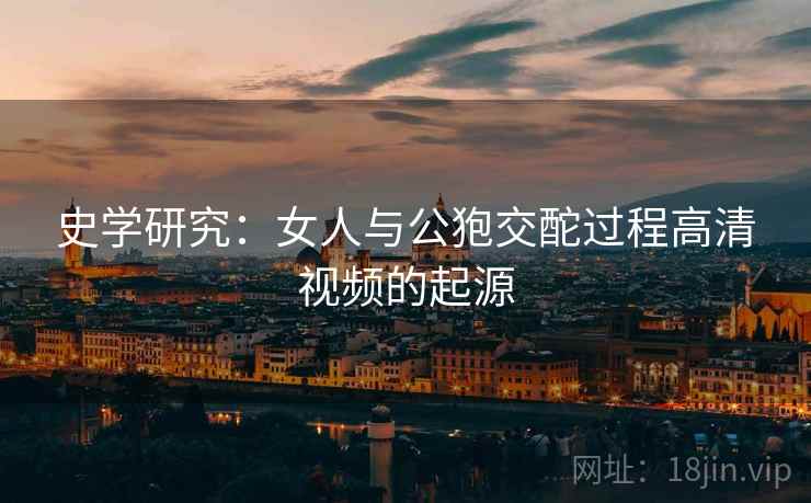史学研究:女人与公狍交酡过程高清视频的起源 史学研究:女人与公狍交酡过程高清视频的起源