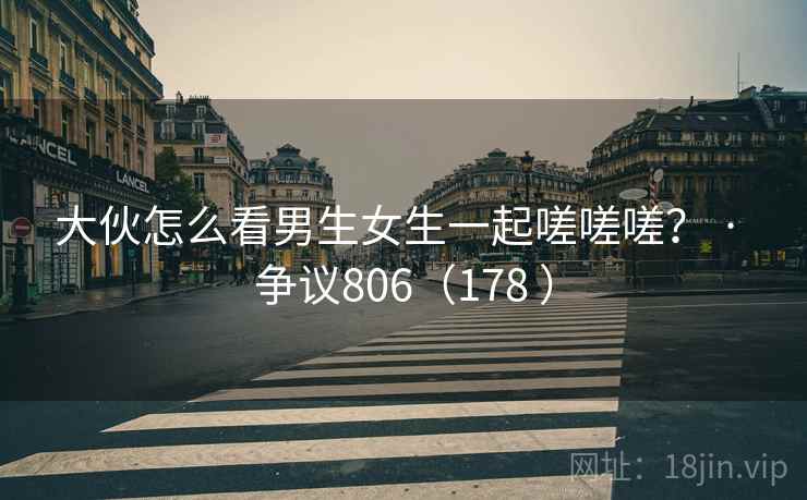 大伙怎么看男生女生一起嗟嗟嗟? · 争议806(178 ) 大伙怎么看男生女生一起嗟嗟嗟? · 争议806(178 )