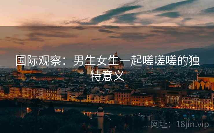 国际观察:男生女生一起嗟嗟嗟的独特意义 国际观察:男生女生一起嗟嗟嗟的独特意义