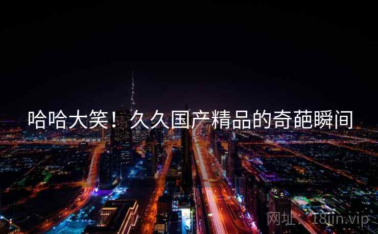 哈哈大笑！久久国产精品的奇葩瞬间