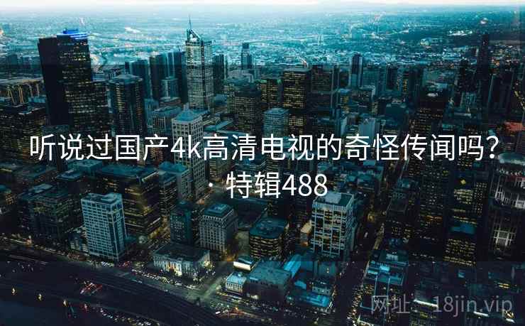 听说过国产4k高清电视的奇怪传闻吗? · 特辑488 听说过国产4k高清电视的奇怪传闻吗? · 特辑488