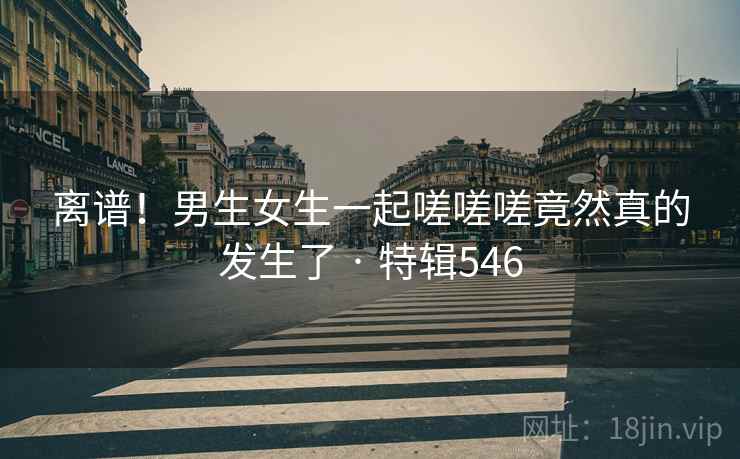 离谱！男生女生一起嗟嗟嗟竟然真的发生了 · 特辑546