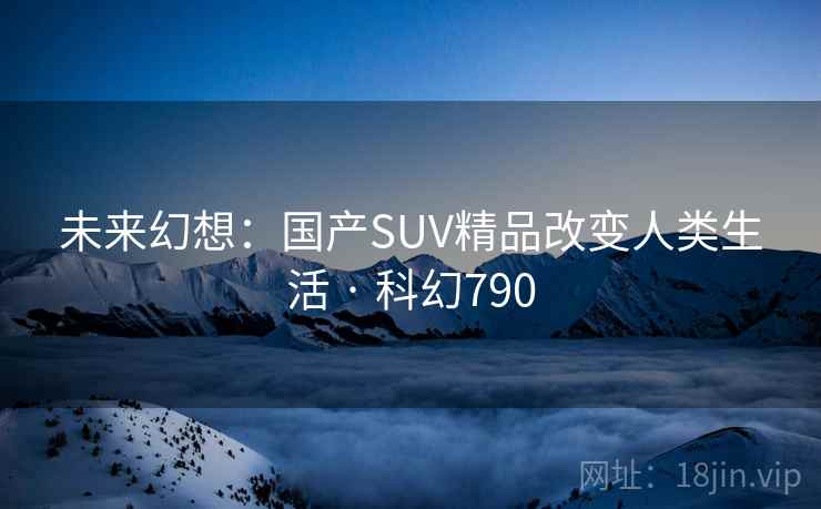未来幻想:国产SUV精品改变人类生活 · 科幻790 未来幻想:国产SUV精品改变人类生活 · 科幻790