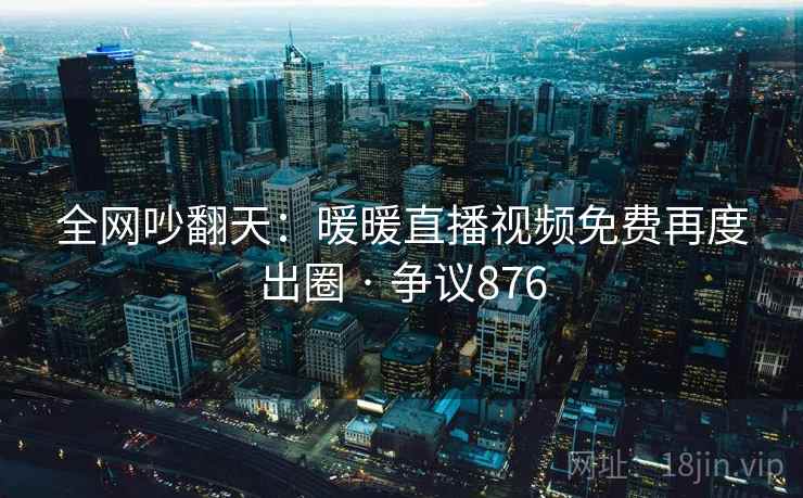 全网吵翻天：暖暖直播视频免费再度出圈 · 争议876